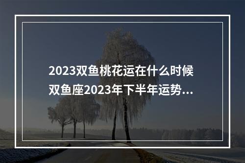 2023双鱼桃花运在什么时候 双鱼座2023年下半年运势2023双鱼座下半年运势全解析(最新版)