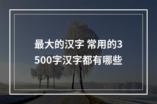 最大的汉字 常用的3500字汉字都有哪些