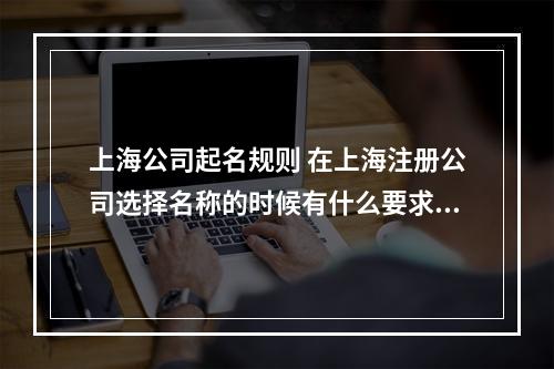 上海公司起名规则 在上海注册公司选择名称的时候有什么要求规定,怎么起名字?