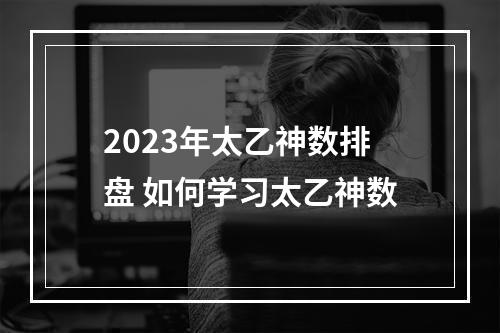 2023年太乙神数排盘 如何学习太乙神数