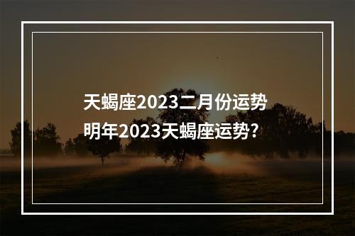 天蝎座2023二月份运势 明年2023天蝎座运势?