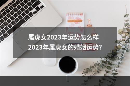 属虎女2023年运势怎么样 2023年属虎女的婚姻运势?