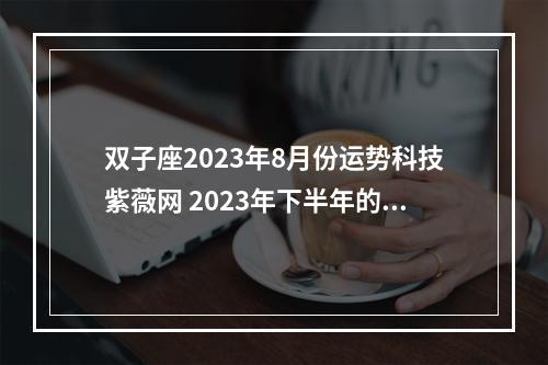 双子座2023年8月份运势科技紫薇网 2023年下半年的双子座收获爱情的几率大吗?需要注意什么?
