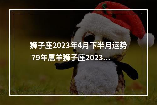 狮子座2023年4月下半月运势 79年属羊狮子座2023年运势