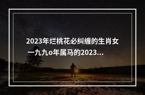 2023年烂桃花必纠缠的生肖女 一九九o年属马的2023年姻缘