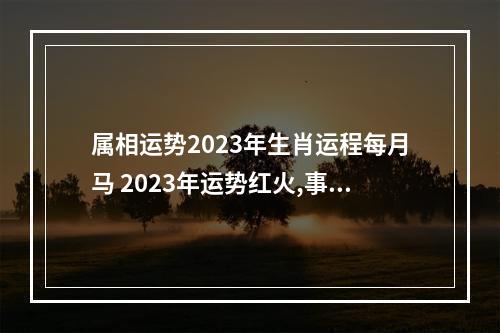 属相运势2023年生肖运程每月马 2023年运势红火,事业蒸蒸日上的三大生肖,分别是谁?