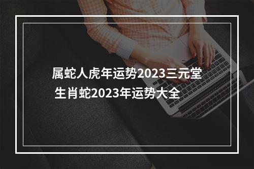 属蛇人虎年运势2023三元堂 生肖蛇2023年运势大全