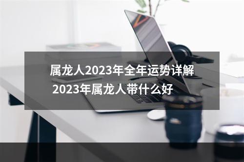属龙人2023年全年运势详解 2023年属龙人带什么好