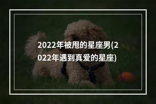 2022年被甩的星座男(2022年遇到真爱的星座)