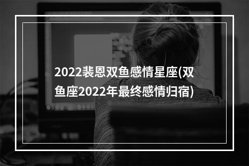 2022裴恩双鱼感情星座(双鱼座2022年最终感情归宿)