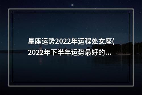 星座运势2022年运程处女座(2022年下半年运势最好的星座)