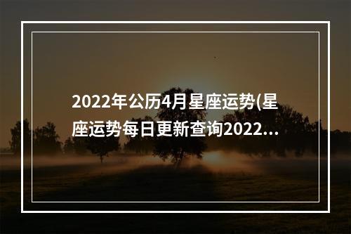 2022年公历4月星座运势(星座运势每日更新查询2022)