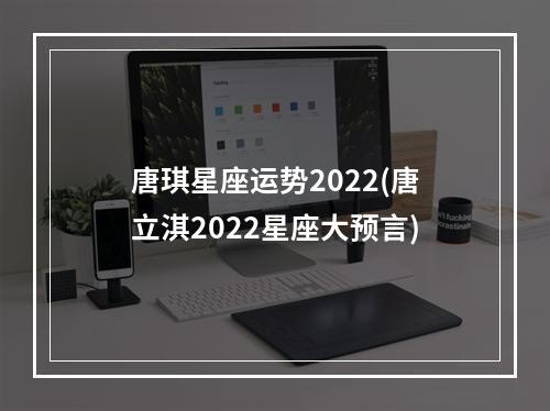 唐琪星座运势2022(唐立淇2022星座大预言)
