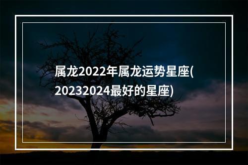 属龙2022年属龙运势星座(20232024最好的星座)