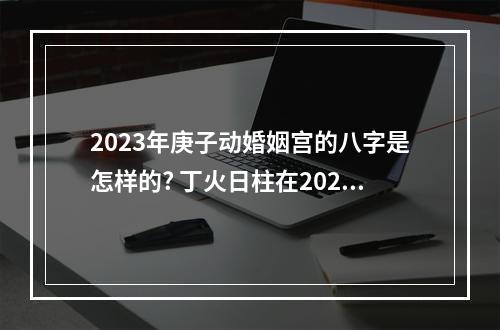 2023年庚子动婚姻宫的八字是怎样的? 丁火日柱在2023年运势
