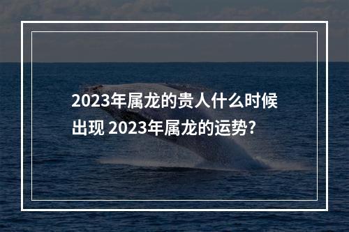 2023年属龙的贵人什么时候出现 2023年属龙的运势?
