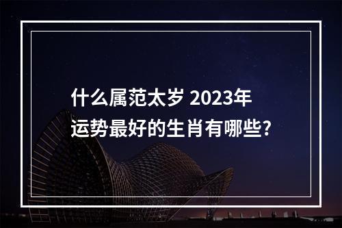什么属范太岁 2023年运势最好的生肖有哪些?