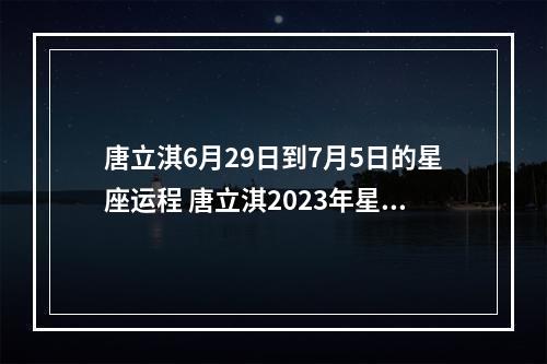 唐立淇6月29日到7月5日的星座运程 唐立淇2023年星座运势天平