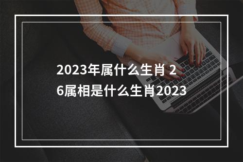 2023年属什么生肖 26属相是什么生肖2023