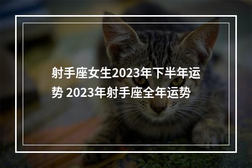 射手座女生2023年下半年运势 2023年射手座全年运势