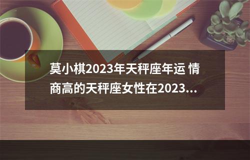 莫小棋2023年天秤座年运 情商高的天秤座女性在2023年的整体运势怎么样?