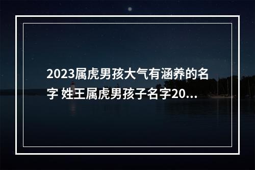 2023属虎男孩大气有涵养的名字 姓王属虎男孩子名字2023