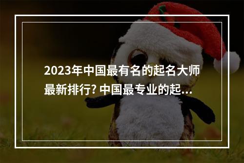 2023年中国最有名的起名大师最新排行? 中国最专业的起名大师联系方式
