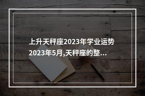 上升天秤座2023年学业运势 2023年5月,天秤座的整体运势怎么样?
