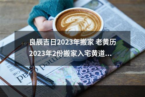 良辰吉日2023年搬家 老黄历2023年2份搬家入宅黄道吉日?