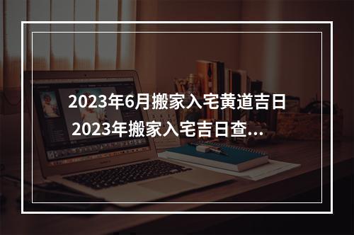 2023年6月搬家入宅黄道吉日 2023年搬家入宅吉日查询