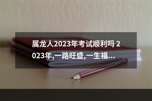 属龙人2023年考试顺利吗 2023年,一路旺盛,一生福报极多的生肖有哪些呢?