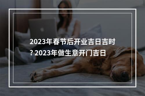 2023年春节后开业吉日吉时? 2023年做生意开门吉日