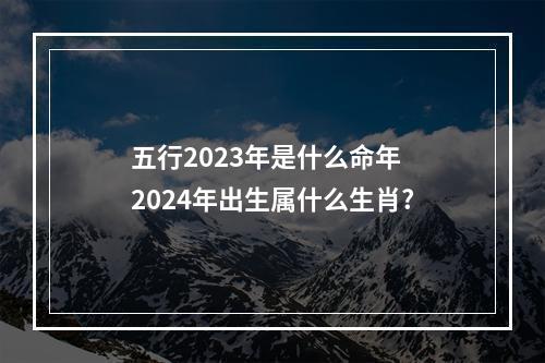 五行2023年是什么命年 2024年出生属什么生肖?