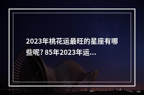 2023年桃花运最旺的星座有哪些呢? 85年2023年运势及运程乱桃花