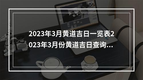 2023年3月黄道吉日一览表2023年3月份黄道吉日查询 2023结婚日子在线测算