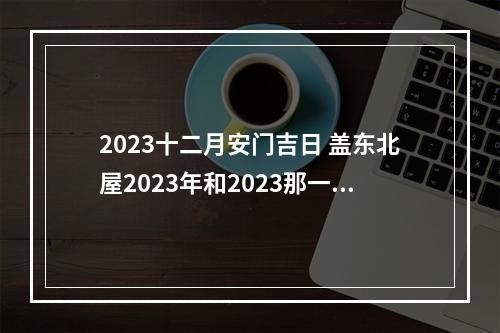 2023十二月安门吉日 盖东北屋2023年和2023那一年是大吉年,比较适合盖房