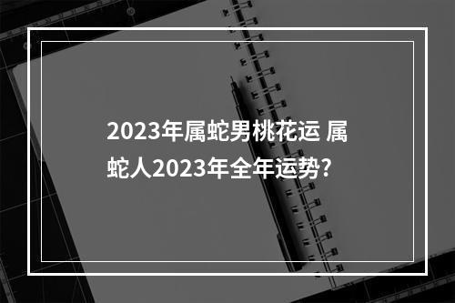 2023年属蛇男桃花运 属蛇人2023年全年运势?