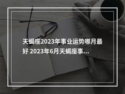天蝎座2023年事业运势哪月最好 2023年6月天蝎座事业运怎么样?
