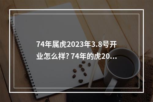 74年属虎2023年3.8号开业怎么样? 74年的虎2023年运势怎么样