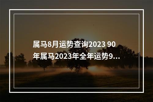 属马8月运势查询2023 90年属马2023年全年运势90年属马人2023年的事业运势
