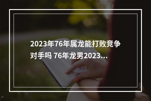 2023年76年属龙能打败竞争对手吗 76年龙男2023年运程