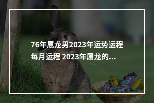76年属龙男2023年运势运程每月运程 2023年属龙的运势?