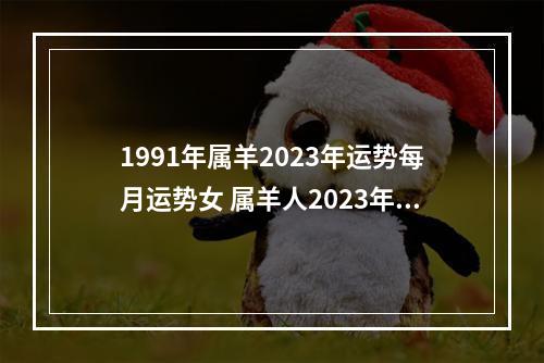1991年属羊2023年运势每月运势女 属羊人2023年全年运势详解