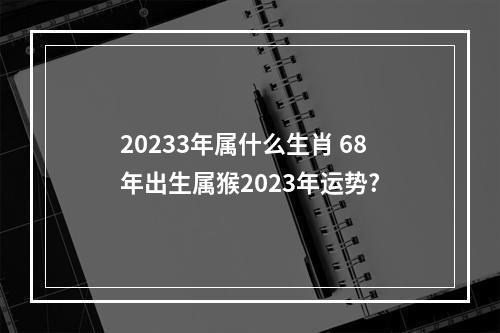 20233年属什么生肖 68年出生属猴2023年运势?