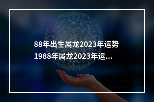 88年出生属龙2023年运势 1988年属龙2023年运势如何,可以做开车拉货生意吗?