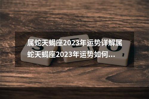 属蛇天蝎座2023年运势详解属蛇天蝎座2023年运势如何 2023年属鼠人的运气2023属蛇h的运气