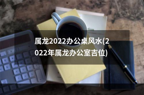 属龙2022办公桌风水(2022年属龙办公室吉位)