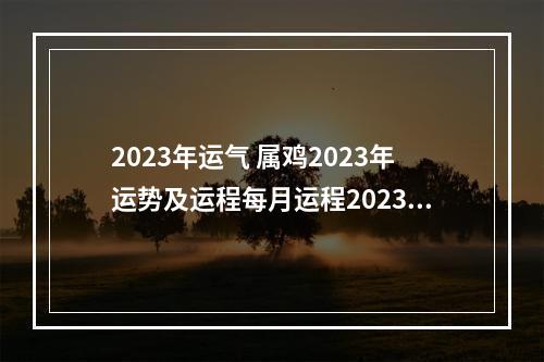 2023年运气 属鸡2023年运势及运程每月运程2023年属鸡人全年每个月运势