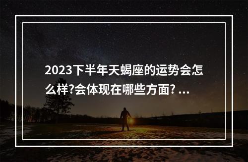 2023下半年天蝎座的运势会怎么样?会体现在哪些方面? 2023年天蝎财运