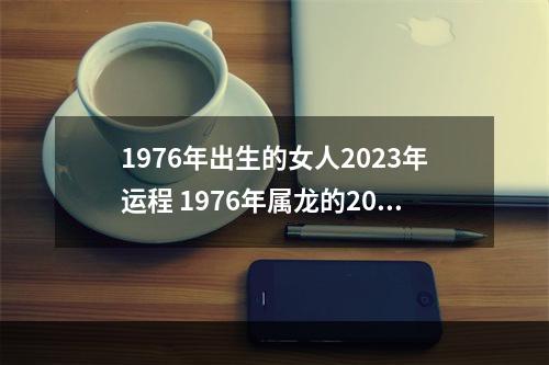 1976年出生的女人2023年运程 1976年属龙的2023年运程什么时候财运顺利?